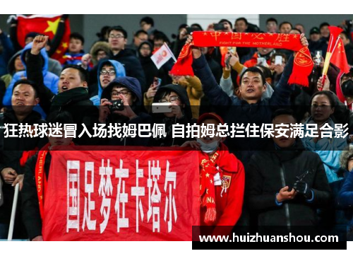 狂热球迷冒入场找姆巴佩 自拍姆总拦住保安满足合影